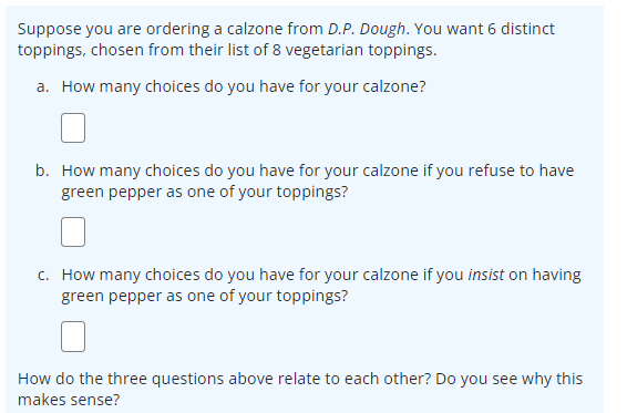 Suppose you are ordering a calzone from D.P. Dough. You want 6 distinct
toppings, chosen from their list of 8 vegetarian toppings.
a. How many choices do you have for your calzone?
b. How many choices do you have for your calzone if you refuse to have
green pepper as one of your toppings?
c. How many choices do you have for your calzone if you insist on having
green pepper as one of your toppings?
How do the three questions above relate to each other? Do you see why this
makes sense?