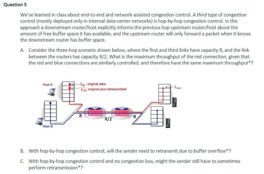 Question 5
We've learned in class about end-to-end and network-assisted congestion control. A third type of congestion
control (mostly deployed only in internal data-center networks) is hop-by-hop congestion control. In this
approach a downstream router/host explicitly informs the previous hop upstream router/host about the
amount of free buffer space it has available, and the upstream router will only forward a packet when it knows
the downstream router has buffer space.
A. Consider the three-hop scenario shown below, where the first and third links have capacity R, and the link
between the routers has capacity R/2. What is the maximum throughput of the red connection, given that
the red and blue connections are similarly controlled, and therefore have the same maximum throughput*?
Host A
Host B
-2-in: original data
Ain: original plus retransmitted
R
R/2
R
-hour
ww
B. With hop-by-hop congestion control, will the sender need to retransmit due to buffer overflow*?
C. With hop-by-hop congestion control and no congestion loss, might the sender still have to sometimes
perform retransmission*?