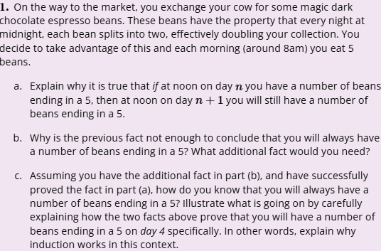 1. On the way to the market, you exchange your cow for some magic dark
chocolate espresso beans. These beans have the property that every night at
midnight, each bean splits into two, effectively doubling your collection. You
decide to take advantage of this and each morning (around 8am) you eat 5
beans.
a. Explain why it is true that if at noon on day n you have a number of beans
ending in a 5, then at noon on day n + 1 you will still have a number of
beans ending in a 5.
b. Why is the previous fact not enough to conclude that you will always have
a number of beans ending in a 5? What additional fact would you need?
c. Assuming you have the additional fact in part (b), and have successfully
proved the fact in part (a), how do you know that you will always have a
number of beans ending in a 5? Illustrate what is going on by carefully
explaining how the two facts above prove that you will have a number of
beans ending in a 5 on day 4 specifically. In other words, explain why
induction works in this context.