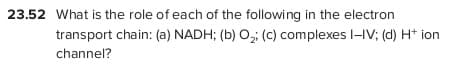 23.52 What is the role of each of the following in the electron
transport chain: (a) NADH; (b) O, (c) complexes l-IV; (d) H* ion
channel?
