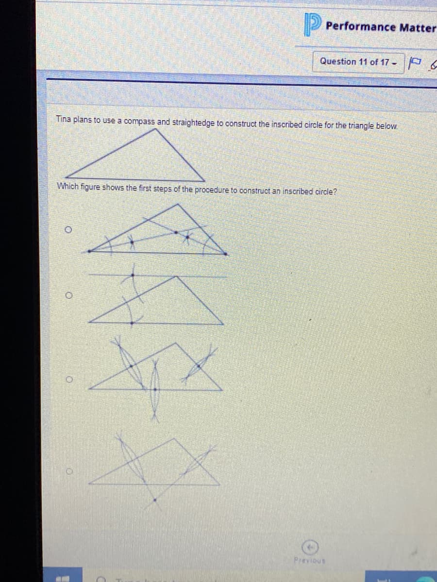 Performance Matter
Question 11 of 17 -
Tina plans to use a compass and straightedge to construct the inscribed circle for the triangle below.
Which figure shows the first steps of the procedure to construct an inscribed circle?
Previous
