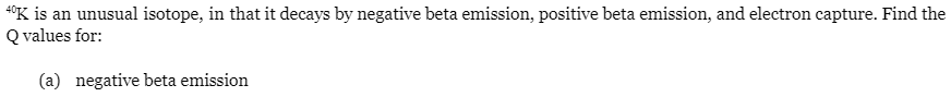 40K is an unusual isotope, in that it decays by negative beta emission, positive beta emission, and electron capture. Find the
Q values for:
(a) negative beta emission