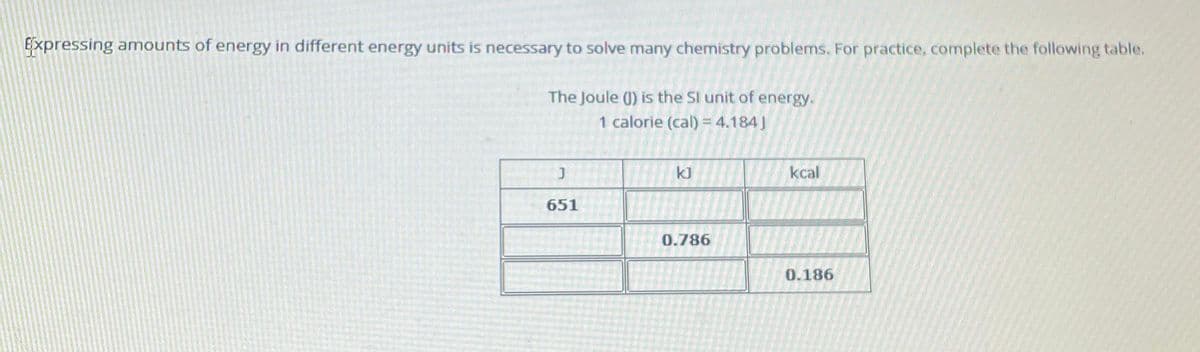 Expressing amounts of energy in different energy units is necessary to solve many chemistry problems. For practice, complete the following table.
The Joule () is the SI unit of energy.
1 calorie (cal) = 4.184]
651
kJ
0.786
kcal
0.186