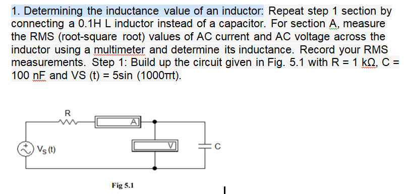 1. Determining the inductance value of an inductor: Repeat step 1 section by
connecting a 0.1H L inductor instead of a capacitor. For section A, measure
the RMS (root-square root) values of AC current and AC voltage across the
inductor using a multimeter and determine its inductance. Record your RMS
measurements. Step 1: Build up the circuit given in Fig. 5.1 with R = 1 kQ, C =
100 nF and VS (t) = 5sin (1000TTT).
www
R
Vs(t)
Fig 5.1

