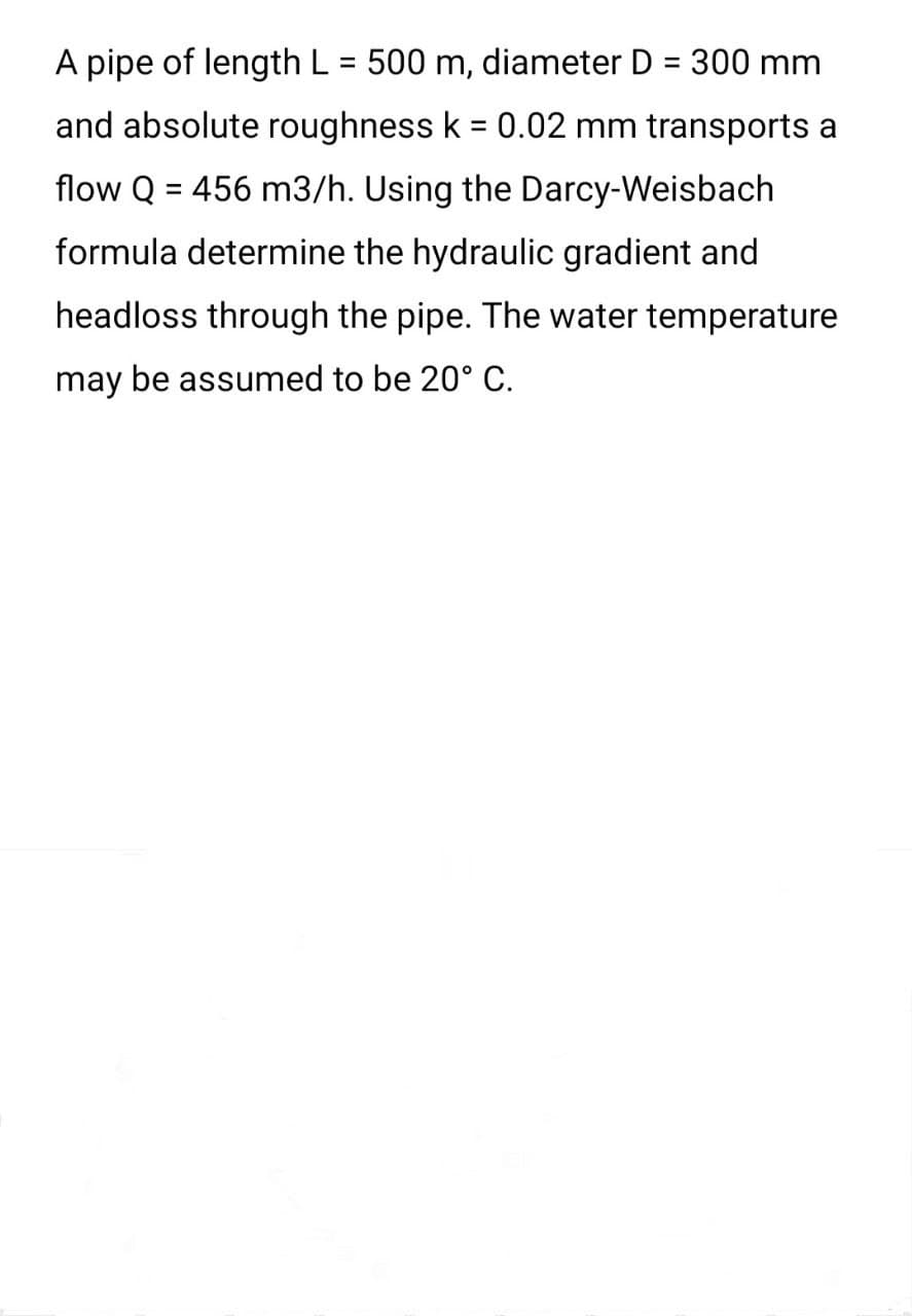 A pipe of length L = 500 m, diameter D = 300 mm
and absolute roughness k = 0.02 mm transports a
flow Q = 456 m3/h. Using the Darcy-Weisbach
formula determine the hydraulic gradient and
headloss through the pipe. The water temperature
may be assumed to be 20° C.