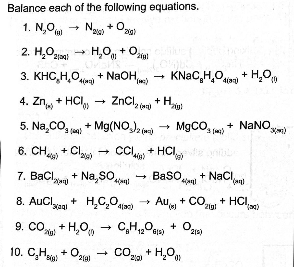 Balance each of the following equations.
1. N₂O (9) → No + O.
2
2(g)
2(g)
2. H₂O2(aq) → H₂O + O2(g) obhlue |
(1)
Oriba
ON
3. KHC,H,O4(aq) + NaOH,
4. Zn + HCI → ZnCl₂ (aq) + H₂
(1)
2
2(g)
5. Na₂CO3(aq) + Mg(NO3)2 (aq) → MgCO3(aq)
eletro
10. C3H8(g) + O₂
KNaC₂H₂O4(aq) + H₂O
(aq)
→
(1)
6. CH4(g) + Cl2(9) → CCI4(g) + HCl)evlia pribbs
(g)
7. BaCl2(aq) + Na₂SO4(a →
8. AuCl(aq) + H₂C₂O4(aq) → AUS + CO
Au
(s)
2(g)
9. CO₂(g) + H₂O)
2(g)
->>
→ CO
12 6(S)
2(g)
BaSO4(aq) + NaCl(aq)
+ O2(s)
+ NaNO
+ H₂O
2
(1)
+ HCl(aq)
3(aq)