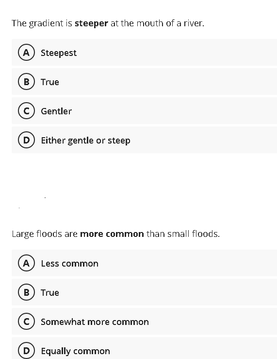 The gradient is steeper at the mouth of a river.
A) Steepest
B) True
C) Gentler
D) Either gentle or steep
Large floods are more common than small floods.
(A) Less common
B) True
C) Somewhat more common
(D) Equally common