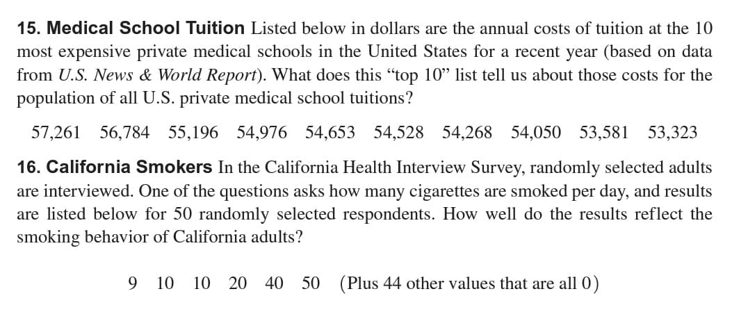 15. Medical School Tuition Listed below in dollars are the annual costs of tuition at the 10
most expensive private medical schools in the United States for a recent year (based on data
from U.S. News & World Report). What does this "top 10" list tell us about those costs for the
population of all U.S. private medical school tuitions?
57,261 56,784 55,196 54,976 54,653 54,528 54,268 54,050 53,581 53,323
16. California Smokers In the California Health Interview Survey, randomly selected adults
are interviewed. One of the questions asks how many cigarettes are smoked per day, and results
are listed below for 50 randomly selected respondents. How well do the results reflect the
smoking behavior of California adults?
9 10 10 20 40 50 (Plus 44 other values that are all 0)
