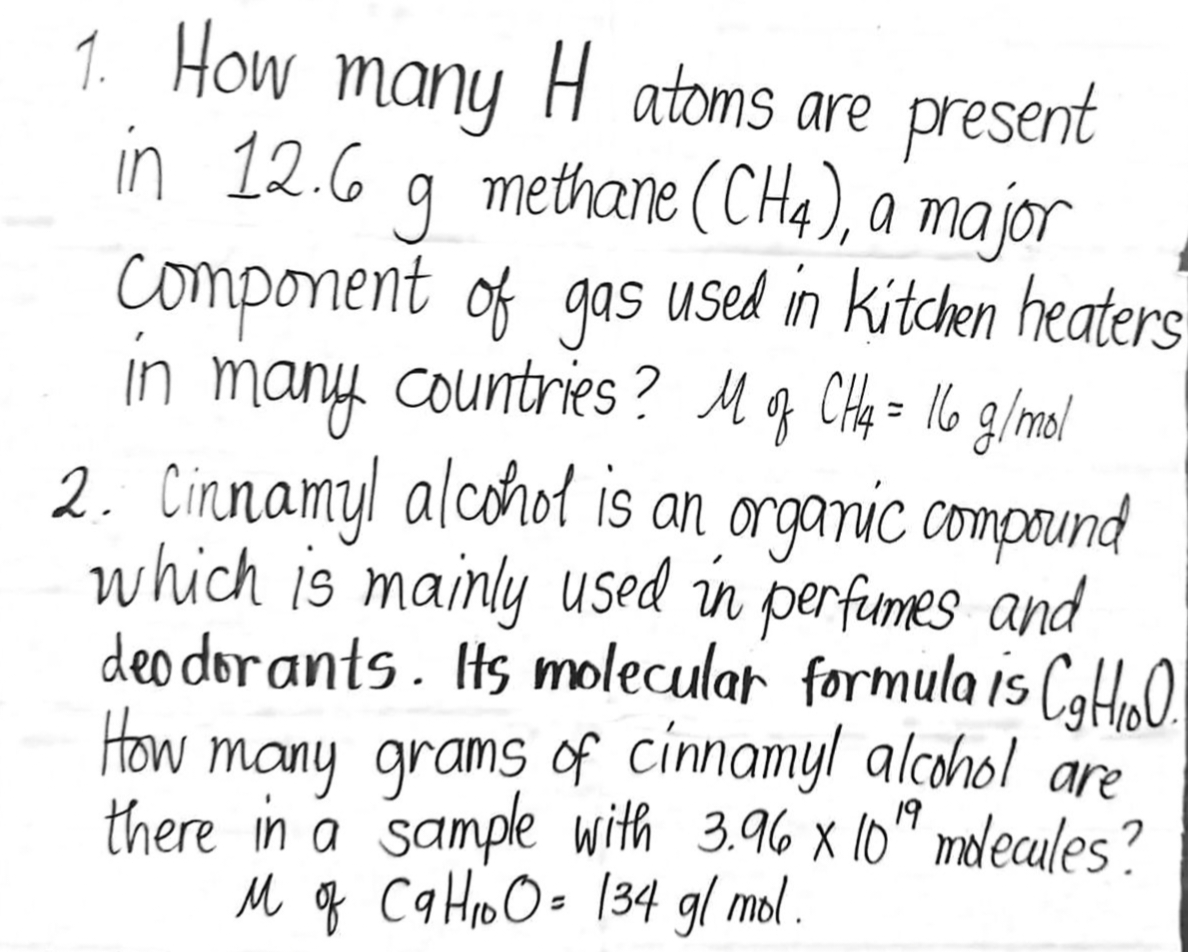 1. How many H atoms are present
in 12.6 g methane (CH4), a major
Component of gas used in kitchen heaters
in many countries? M of CH4 = 16 g/mol
2. Cinnamyl alcohol is an organic compound
which is mainly used in perfumes and
deodorants. Its molecular formula is C₂H₂O.
How
many grams of cinnamyl alcohol are
there in a sample with 3.96 x 10¹ molecules?
19
M of CaHO = 134 g/mol.