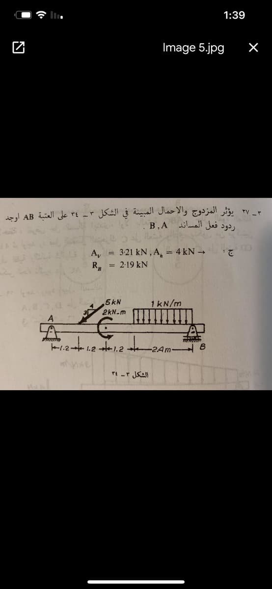 1:39
Image 5.jpg
_ 37 يؤثر المزدوج والاحمال المبينة في الشکل ٣ ـ ۳٤ على العتبة AB اوجد
В.А
ردود فعل المساند
A, = 3:21 kN, A, = 4 kN -
2.
R, = 2-19 kN
5kN
1kN/m
2kN-m
l.2- 1.2 1.2 2Am-
الشكل ۲ـ 34
