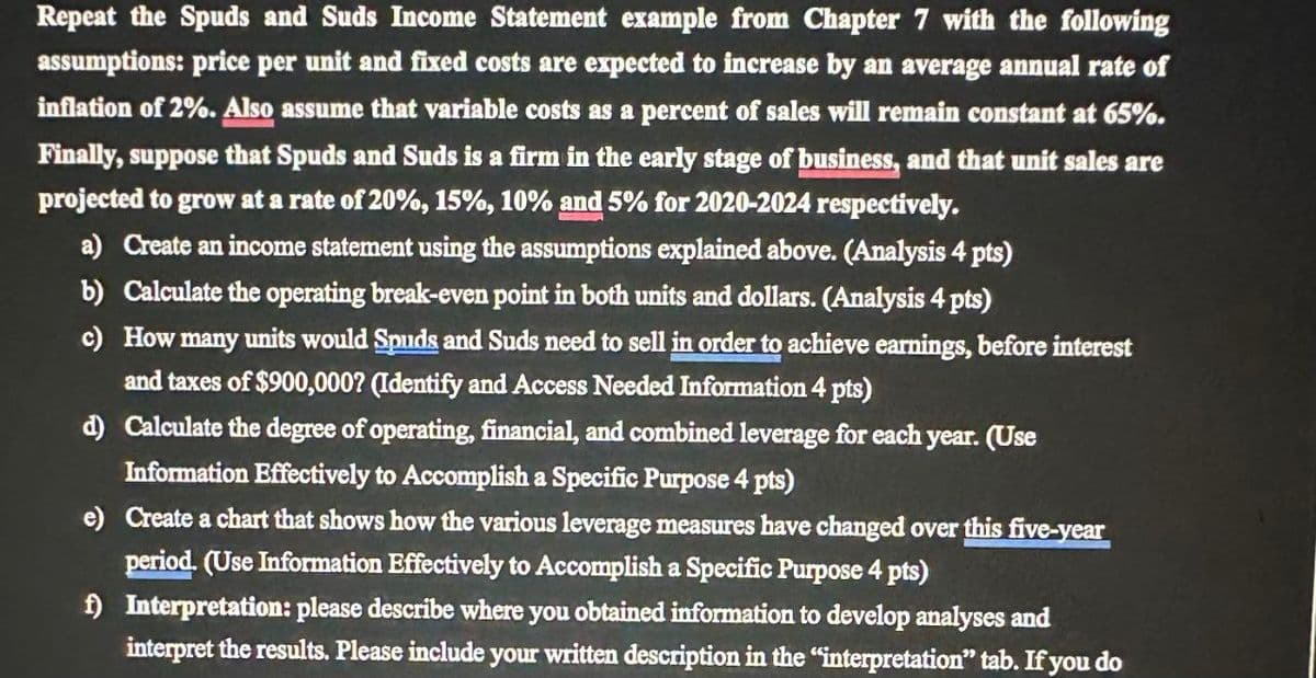 Repeat the Spuds and Suds Income Statement example from Chapter 7 with the following
assumptions: price per unit and fixed costs are expected to increase by an average annual rate of
inflation of 2%. Also assume that variable costs as a percent of sales will remain constant at 65%.
Finally, suppose that Spuds and Suds is a firm in the early stage of business, and that unit sales are
projected to grow at a rate of 20%, 15%, 10% and 5% for 2020-2024 respectively.
a) Create an income statement using the assumptions explained above. (Analysis 4 pts)
b) Calculate the operating break-even point in both units and dollars. (Analysis 4 pts)
c) How many units would Spuds and Suds need to sell in order to achieve earnings, before interest
and taxes of $900,000? (Identify and Access Needed Information 4 pts)
d) Calculate the degree of operating, financial, and combined leverage for each year. (Use
Information Effectively to Accomplish a Specific Purpose 4 pts)
e) Create a chart that shows how the various leverage measures have changed over this five-year
period. (Use Information Effectively to Accomplish a Specific Purpose 4 pts)
f) Interpretation: please describe where you obtained information to develop analyses and
interpret the results. Please include your written description in the "interpretation" tab. If you do