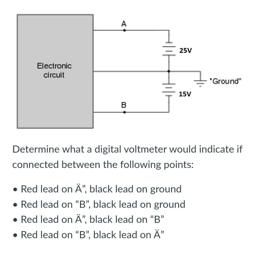 A
25V
Electronic
circuit
"Ground"
15V
B
Determine what a digital voltmeter would indicate if
connected between the following points:
• Red lead on Ä", black lead on ground
• Red lead on “B", black lead on ground
• Red lead on Â", black lead on "B"
• Red lead on “B", black lead on Ä"
