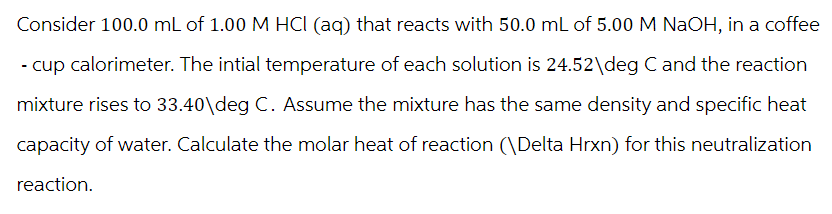 Consider 100.0 mL of 1.00 M HCI (aq) that reacts with 50.0 mL of 5.00 M NaOH, in a coffee
- cup calorimeter. The intial temperature of each solution is 24.52\deg C and the reaction
mixture rises to 33.40\deg C. Assume the mixture has the same density and specific heat
capacity of water. Calculate the molar heat of reaction (\Delta Hrxn) for this neutralization
reaction.