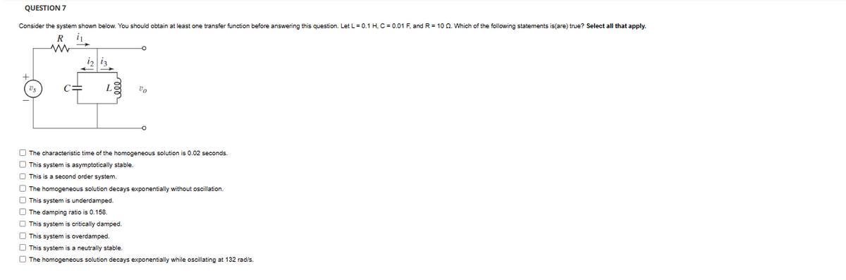 QUESTION 7
Consider the system shown below. You should obtain at least one transfer function before answering this question. Let L = 0.1 H, C = 0.01 F, and R = 102. Which of the following statements is (are) true? Select all that apply.
i₁
+
US
R
w
00
The characteristic time of the homogeneous solution is 0.02 seconds.
This system is asymptotically stable.
This is a second order system.
The homogeneous solution decays exponentially without oscillation.
This system is underdamped.
The damping ratio is 0.158.
This system is critically damped.
This system is overdamped.
This system is a neutrally stable.
The homogeneous solution decays exponentially while oscillating at 132 rad/s.