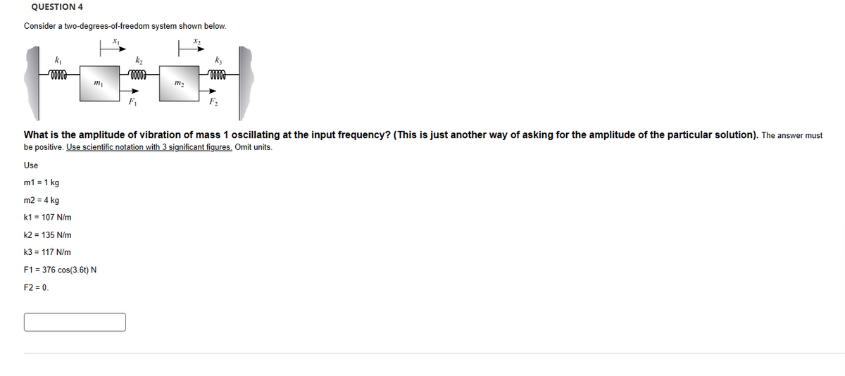 QUESTION 4
Consider a two-degrees-of-freedom system shown below.
k₁
www.
kz
wooo
kz
-0000
m2
mi
What is the amplitude of vibration of mass 1 oscillating at the input frequency? (This is just another way of asking for the amplitude of the particular solution). The answer must
be positive. Use scientific notation with 3 significant figures. Omit units.
Use
m1 = 1 kg
m2 = 4 kg
k1 = 107 N/m
k2 = 135 N/m
k3 = 117 N/m
=
F1 376 cos(3.6t) N
F2 = 0.