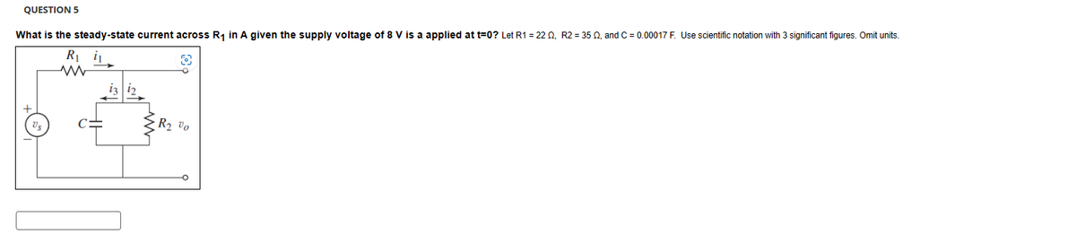 QUESTION 5
What is the steady-state current across R₁ in A given the supply voltage of 8 V is a applied at t=0? Let R1 = 2202, R2 = 350, and C = 0.00017 F. Use scientific notation with 3 significant figures. Omit units.
R₁₁
C=
R₂