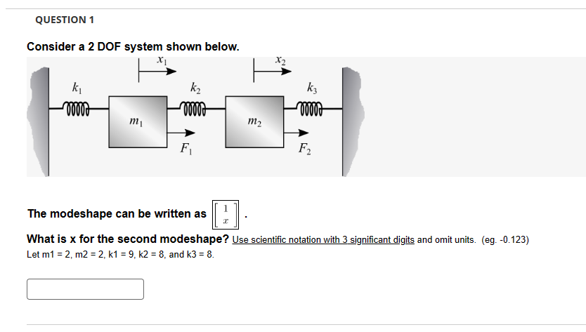 QUESTION 1
Consider a 2 DOF system shown below.
X1
k₁
m1
F₁
k₂
X2
k3
m₂
F2
The modeshape can be written as (1))]
What is x for the second modeshape? Use scientific notation with 3 significant digits and omit units. (eg. -0.123)
Let m1 = 2, m2 = 2, k1 = 9, k2 = 8, and k3 = 8.