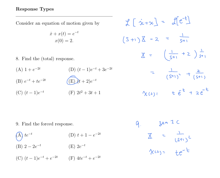 (A) 1+e-21
Response Types
Consider an equation of motion given by
x+x(t) = et
x(0) = 2.
8. Find the (total) response.
(D) (t 1)et+3e-2t
-
L [x+x] = [[et]
(5+1)8-
=
5+1
X =
(5+1 +2 ) 5+1
(B) et + te-2t
(E) (t + 2)e-t
(5+1) (5+1)
(C) (t - 1)e-t
(F) 2+2 +3t+1
X(+)=
tēt + 2 ét
9. Find the forced response.
(A) te-t
9.
Zen Z C
(D)t +1-e-2t
(B) 2-2e-t
☑
_
=
(E) 2e-t
(Sti)²
-
(C) (t 1)e+e-21
(F) 4te + e-2t
X(+)=
te-t