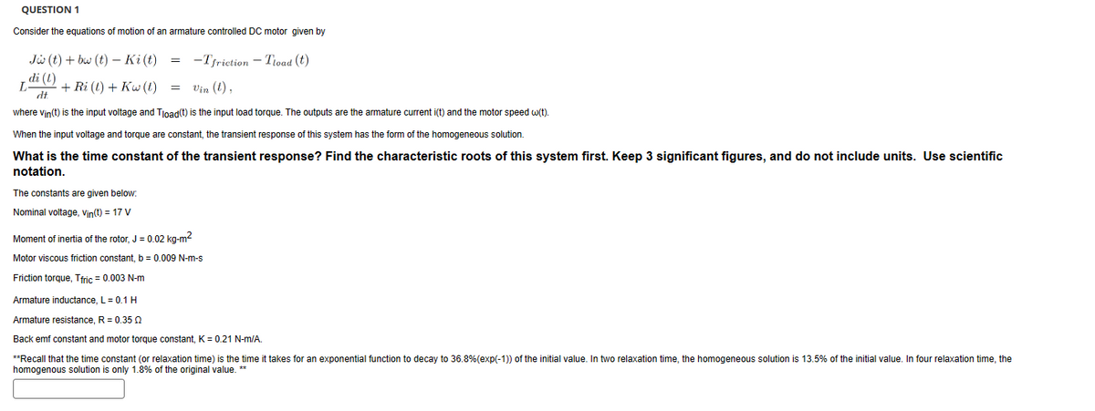 QUESTION 1
Consider the equations of motion of an armature controlled DC motor given by
Jw(t)+bw (t) Ki (t)
=
di (l)
L + Ri (t) + Kw (t)
=
-Tfriction - Tload (t)
Vin (t),
dt
where vin(t) is the input voltage and Tload(t) is the input load torque. The outputs are the armature current i(t) and the motor speed w(t).
When the input voltage and torque are constant, the transient response of this system has the form of the homogeneous solution.
What is the time constant of the transient response? Find the characteristic roots of this system first. Keep 3 significant figures, and do not include units. Use scientific
notation.
The constants are given below:
Nominal voltage, Vin(t) = 17 V
Moment of inertia of the rotor, J = 0.02 kg-m²
Motor viscous friction constant, b = 0.009 N-m-s
Friction torque, Tfric = 0.003 N-m
Armature inductance, L = 0.1 H
Armature resistance, R = 0.35
Back emf constant and motor torque constant, K = 0.21 N-m/A.
**Recall that the time constant (or relaxation time) is the time it takes for an exponential function to decay to 36.8% (exp(-1)) of the initial value. In two relaxation time, the homogeneous solution is 13.5% of the initial value. In four relaxation time, the
homogenous solution is only 1.8% of the original value. **