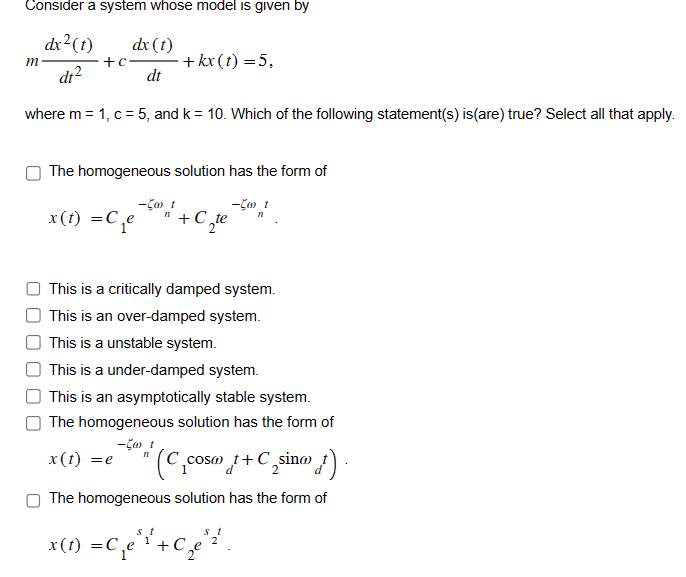 Consider a system whose model is given by
m
dx²(t)
dt²
+c
dx(t)
dt
-+kx(t)=5,
where m = 1, c = 5, and k = 10. Which of the following statement(s) is (are) true? Select all that apply.
The homogeneous solution has the form of
x(t) =C₁e
- t
- t
n
This is a critically damped system.
This is an over-damped system.
This is a unstable system.
This is a under-damped system.
This is an asymptotically stable system.
The homogeneous solution has the form of
x(t) =e
-500 1
n
(C₁cosa +C₂sina}).
The homogeneous solution has the form of
x(t) = C₁e³¹² + C₂e²²