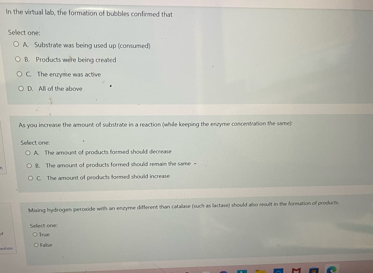 n
of
In the virtual lab, the formation of bubbles confirmed that
Select one:
O A. Substrate was being used up (consumed)
OB. Products were being created
O C. The enzyme was active
O D. All of the above
As you increase the amount of substrate in a reaction (while keeping the enzyme concentration the same):
Select one:
O A. The amount of products formed should decrease
OB. The amount of products formed should remain the same
OC. The amount of products formed should increase
Mixing hydrogen peroxide with an enzyme different than catalase (such as lactase) should also result in the formation of products.
Select one:
O True
O False
estion