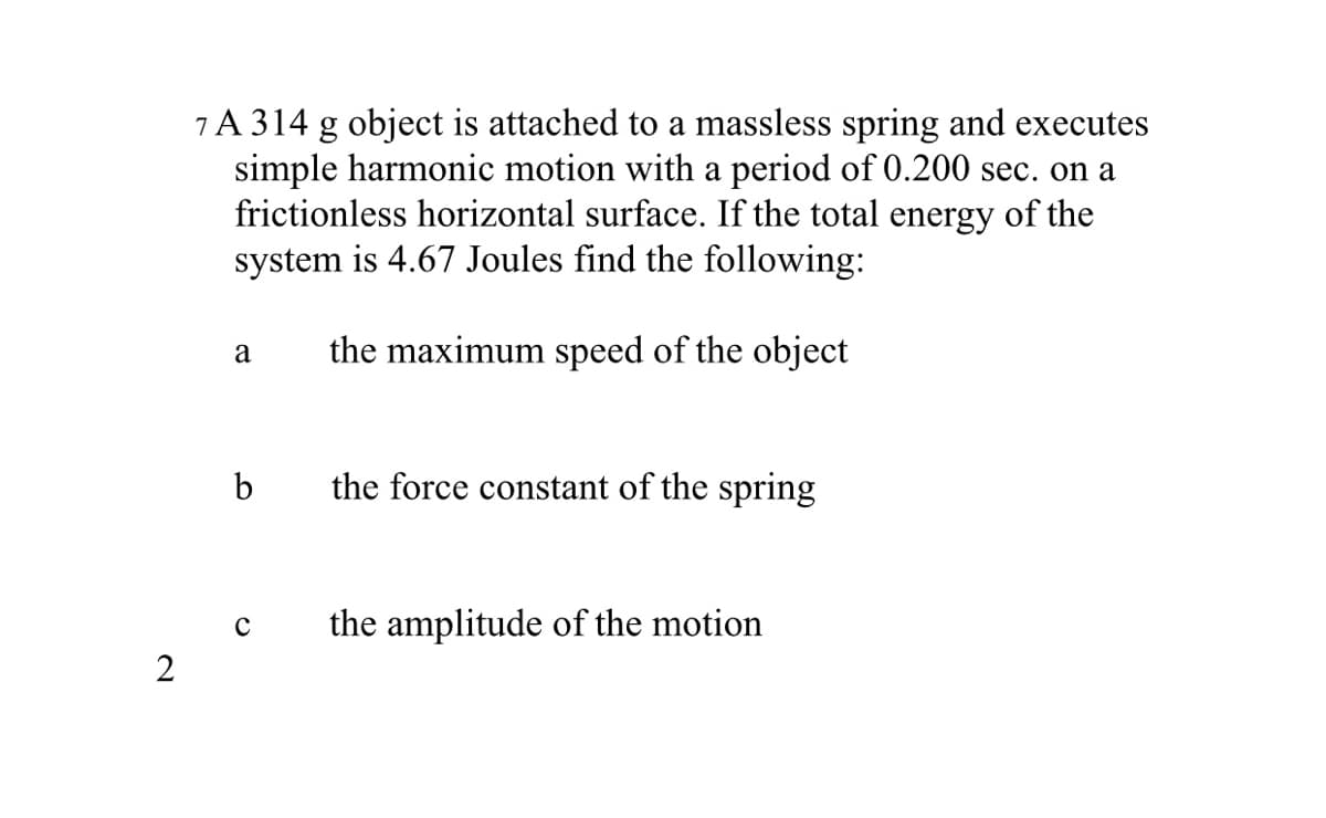 7A 314 g object is attached to a massless spring and executes
simple harmonic motion with a period of 0.200 sec. on a
frictionless horizontal surface. If the total energy of the
system is 4.67 Joules find the following:
the maximum speed of the object
a
b
the force constant of the spring
the amplitude of the motion
2
