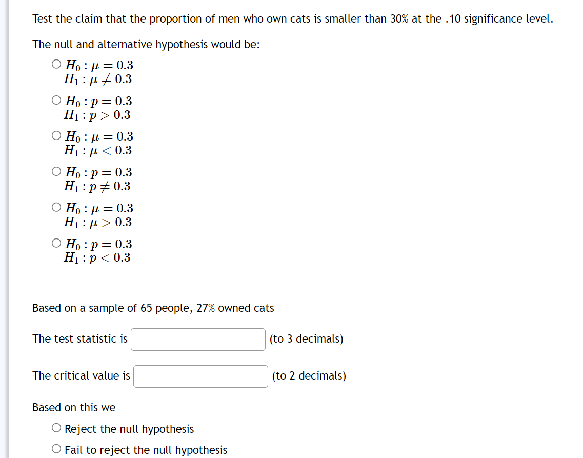 Test the claim that the proportion of men who own cats is smaller than 30% at the .10 significance level.
The null and alternative hypothesis would be:
Ho: μ = 0.3
H₁:μ0.3
O Ho : p = 0.3
H₁:p> 0.3
Ο Η : μ = 0.3
Η : μ < 0.3
O Ho: p= 0.3
H₁: p0.3
Ο Ηo : μ = 0.3
H : μ > 0.3
○ Ho: p=0.3
H₁: p<0.3
Based on a sample of 65 people, 27% owned cats
The test statistic is
The critical value is
Based on this we
O Reject the null hypothesis
O Fail to reject the null hypothesis
(to 3 decimals)
(to 2 decimals)