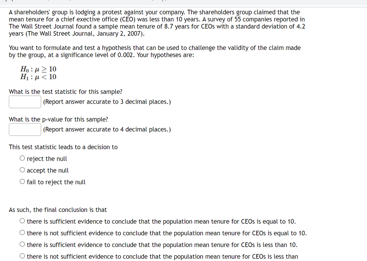 A shareholders' group is lodging a protest against your company. The shareholders group claimed that the
mean tenure for a chief exective office (CEO) was less than 10 years. A survey of 55 companies reported in
The Wall Street Journal found a sample mean tenure of 8.7 years for CEOs with a standard deviation of 4.2
years (The Wall Street Journal, January 2, 2007).
You want to formulate and test a hypothesis that can be used to challenge the validity of the claim made
by the group, at a significance level of 0.002. Your hypotheses are:
Ho : μ > 10
H₁ : µ< 10
What is the test statistic for this sample?
(Report answer accurate to 3 decimal places.)
What is the p-value for this sample?
(Report answer accurate to 4 decimal places.)
This test statistic leads to a decision to
O reject the null
accept the null
O fail to reject the null
As such, the final conclusion is that
O there is sufficient evidence to conclude that the population mean tenure for CEOs is equal to 10.
O there is not sufficient evidence to conclude that the population mean tenure for CEOs is equal to 10.
O there is sufficient evidence to conclude that the population mean tenure for CEOs is less than 10.
O there is not sufficient evidence to conclude that the population mean tenure for CEOs is less than
