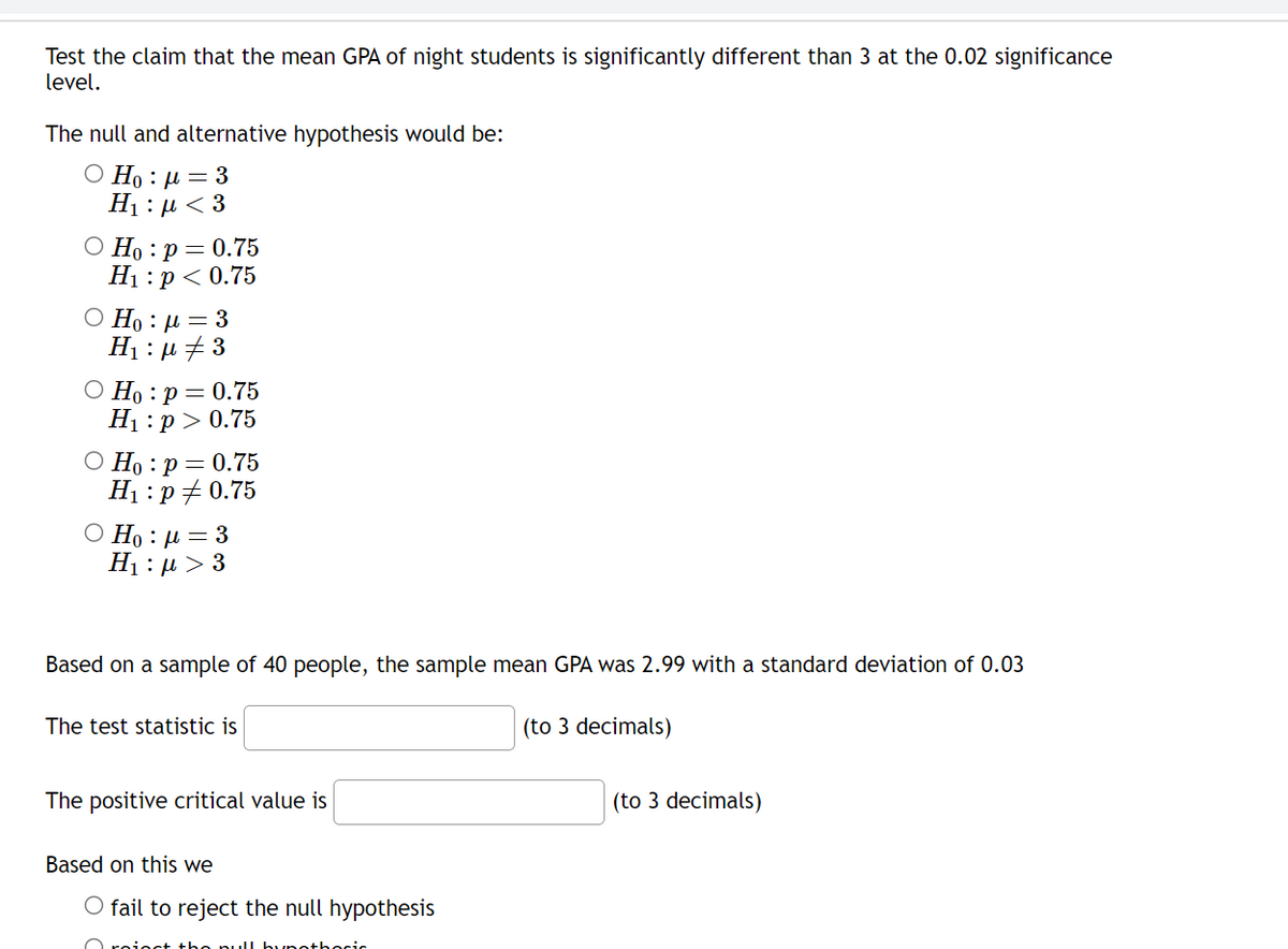 Test the claim that the mean GPA of night students is significantly different than 3 at the 0.02 significance
level.
The null and alternative hypothesis would be:
Ο Η : μ = 3
H : μ < 3
O Ho: p = 0.75
H₁: p < 0.75
Ο Ηo : μ = 3
H₁:μ ‡3
Ho: p= 0.75
H₁ :p>0.75
O Ho: p = 0.75
H₁: p/ 0.75
Ο Η : μ = 3
Η : μ > 3
Based on a sample of 40 people, the sample mean GPA was 2.99 with a standard deviation of 0.03
The test statistic is
The positive critical value is
Based on this we
O fail to reject the null hypothesis
Orain
hocic
(to 3 decimals)
(to 3 decimals)