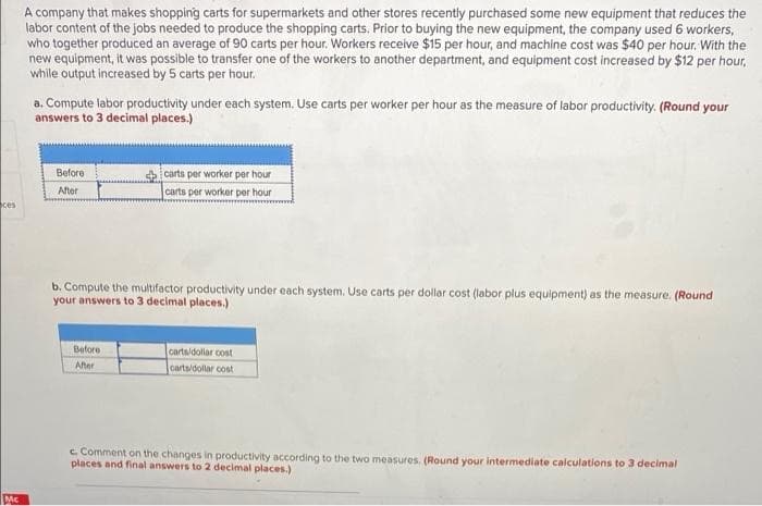 A company that makes shopping carts for supermarkets and other stores recently purchased some new equipment that reduces the
labor content of the jobs needed to produce the shopping carts. Prior to buying the new equipment, the company used 6 workers,
who together produced an average of 90 carts per hour. Workers receive $15 per hour, and machine cost was $40 per hour. With the
new equipment, it was possible to transfer one of the workers to another department, and equipment cost increased by $12 per hour,
while output increased by 5 carts per hour.
a. Compute labor productivity under each system. Use carts per worker per hour as the measure of labor productivity. (Round your
answers to 3 decimal places.)
Before
i carts per worker per hour
After
carts per worker per hour
ces
b. Compute the multifactor productivity under each system. Use carts per dollar cost (labor plus equipment) as the measure. (Round
your answers to 3 decimal places.)
Before
carts/dollar cost
After
carts/dollar cost
c. Comment on the changes in productivity according to the two measures. (Round your intermediate calculations to 3 decimal
places and final answers to 2 decimal places.)
Mc
