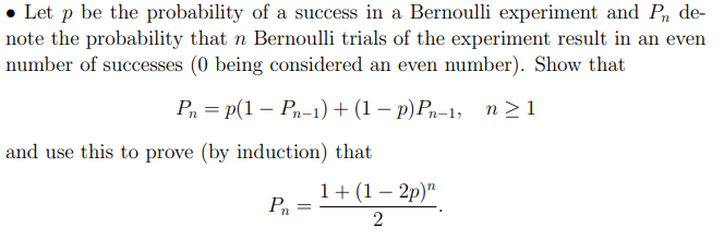 • Let p be the probability of a success in a Bernoulli experiment and P, de-
note the probability that n Bernoulli trials of the experiment result in an even
number of successes (0 being considered an even number). Show that
Р, 3 Р(1 — Р,-1) + (1 — р) Р,-1, n>1
and use this to prove (by induction) that
1+(1 – 2p)"
Pn
-
%3D
2
