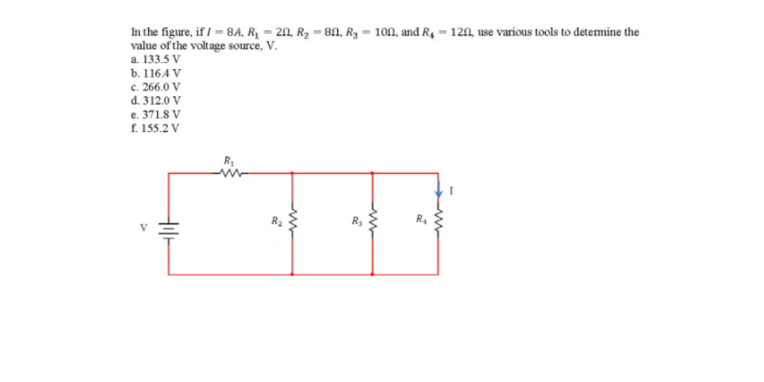 In the figure, if / = 8A, RỊ = 211, R2 = 8N, R3 = 100, and R4 = 120, use various tools to detemine the
value of the voltage source, V.
a. 133.5 V
b. 1164 V
c. 266.0 V
d. 312.0 V
e. 371.8 V
f. 155.2 V
R3
