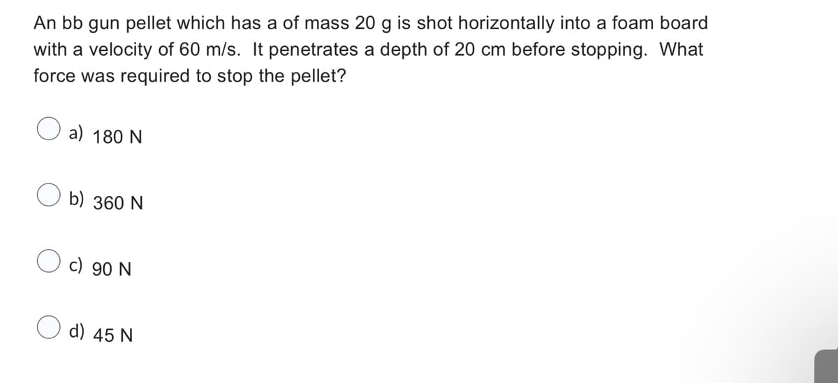 An bb gun pellet which has a of mass 20 g is shot horizontally into a foam board
with a velocity of 60 m/s. It penetrates a depth of 20 cm before stopping. What
force was required to stop the pellet?
a) 180 N
b) 360 N
c) 90 N
d) 45 N