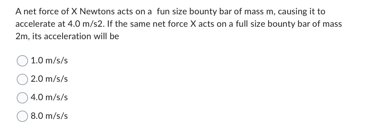 A net force of X Newtons acts on a fun size bounty bar of mass m, causing it to
accelerate at 4.0 m/s2. If the same net force X acts on a full size bounty bar of mass
2m, its acceleration will be
1.0 m/s/s
2.0 m/s/s
4.0 m/s/s
8.0 m/s/s