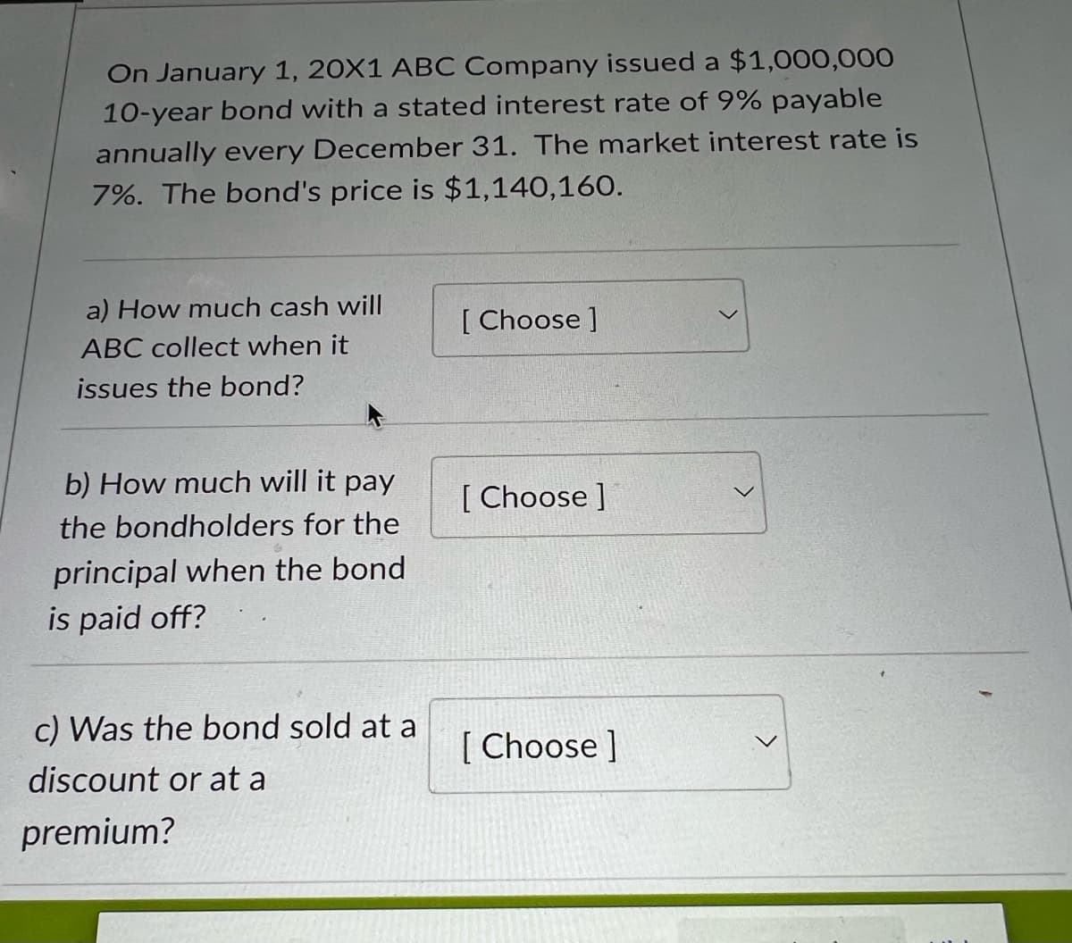 On January 1, 20X1 ABC Company issued a $1,000,000
10-year bond with a stated interest rate of 9% payable
annually every December 31. The market interest rate is
7%. The bond's price is $1,140,160.
a) How much cash will
ABC collect when it
issues the bond?
b) How much will it pay
the bondholders for the
principal when the bond
is paid off?
c) Was the bond sold at a
discount or at a
premium?
[Choose ]
[Choose ]
[Choose ]