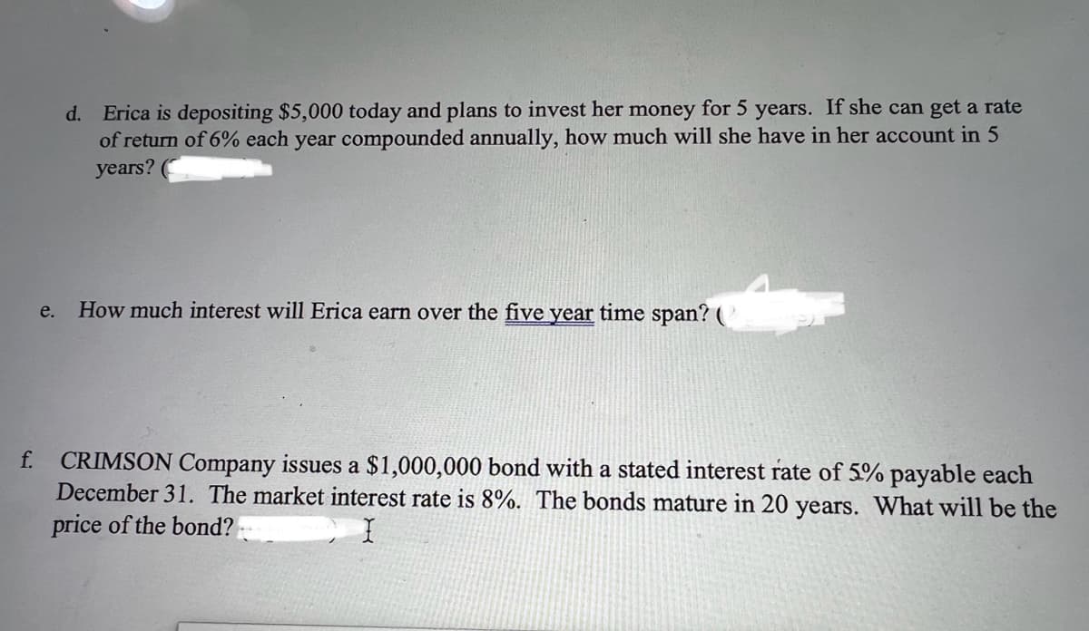 f.
d. Erica is depositing $5,000 today and plans to invest her money for 5 years. If she can get a rate
of return of 6% each year compounded annually, how much will she have in her account in 5
years? (
e. How much interest will Erica earn over the five year time span? (
CRIMSON Company issues a $1,000,000 bond with a stated interest rate of 5% payable each
December 31. The market interest rate is 8%. The bonds mature in 20 years. What will be the
price of the bond?