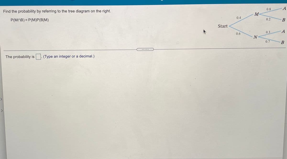 0.8 A
Find the probability by referring to the tree diagram on the right.
M-
0.4
P(MNB) = P(M)P(B|M)
0.2
Start
0.6
0.3
N
0.7
B
.....
The probability is
(Type an integer or a decimal.)
<>
<>
