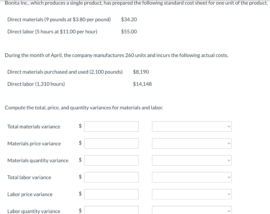 Bonita Inc., which produces a single product, has prepared the following standard cost sheet for one unit of the product.
Direct materials (9 pounds at $3.80 per pound)
Direct labor (5 hours at $11.00 per hour)
During the month of April, the company manufactures 260 units and incurs the following actual costs.
Direct materials purchased and used (2,100 pounds)
Direct labor (1,310 hours)
Total materials variance
Compute the total, price, and quantity variances for materials and labor.
Materials price variance
Materials quantity variance
Total labor variance
Labor price variance
Labor quantity variance
$
$
$
$34.20
$55.00
$
$
LA
$8,190
$14,148
[II