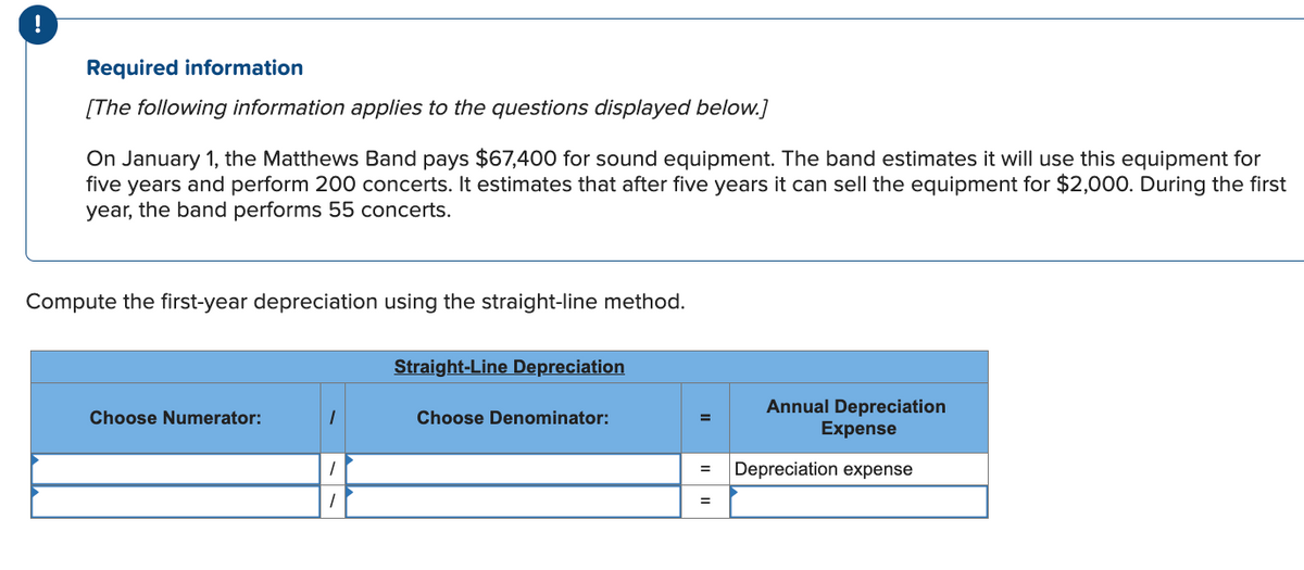 Required information
[The following information applies to the questions displayed below.]
On January 1, the Matthews Band pays $67,400 for sound equipment. The band estimates it will use this equipment for
five years and perform 200 concerts. It estimates that after five years it can sell the equipment for $2,000. During the first
year, the band performs 55 concerts.
Compute the first-year depreciation using the straight-line method.
Choose Numerator:
1
Straight-Line Depreciation
Choose Denominator:
=
Annual Depreciation
Expense
= Depreciation expense
=