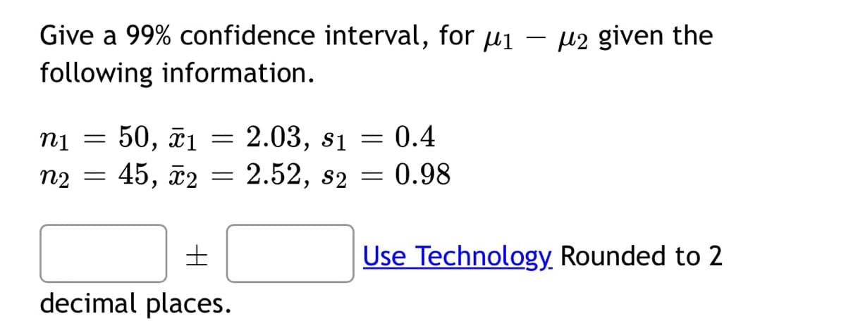 Give a 99% confidence interval, for ₁ - 2 given the
following information.
n1 = 50, x1
n₂ = 45, x2
=
=
±
decimal places.
2.03, s1 = 0.4
2.52, s2 = 0.98
Use Technology Rounded to 2