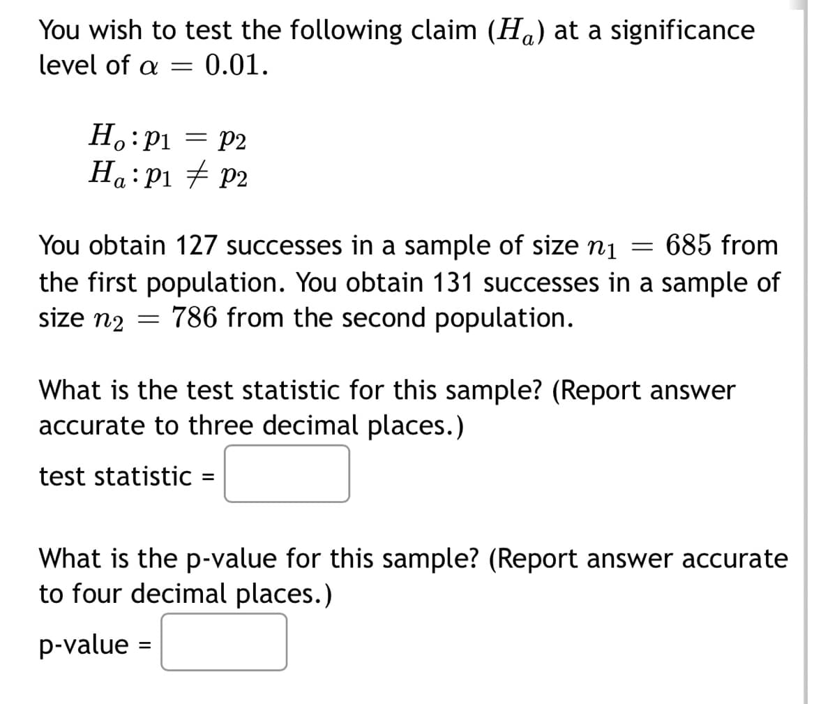 You wish to test the following claim (H) at a significance
level of a = 0.01.
Ho: P₁ = P2
p1
H₁: P₁ P2
= 685 from
You obtain 127 successes in a sample of size ni
the first population. You obtain 131 successes in a sample of
size n2 = 786 from the second population.
What is the test statistic for this sample? (Report answer
accurate to three decimal places.)
test statistic =
What is the p-value for this sample? (Report answer accurate
to four decimal places.)
p-value =