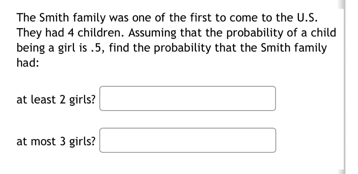 The Smith family was one of the first to come to the U.S.
They had 4 children. Assuming that the probability of a child
being a girl is .5, find the probability that the Smith family
had:
at least 2 girls?
at most 3 girls?