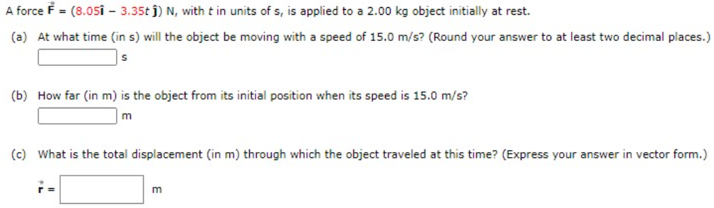 A force F = (8.05î - 3.35t j) N, with t in units of s, is applied to a 2.00 kg object initially at rest.
(a) At what time (in s) will the object be moving with a speed of 15.0 m/s? (Round your answer to at least two decimal places.)
(b) How far (in m) is the object from its initial position when its speed is 15.0 m/s?
(c) What is the total displacement (in m) through which the object traveled at this time? (Express your answer in vector form.)
