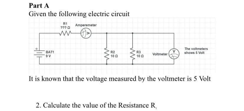 Part A
Given the following electric circuit
R1
???0 Amperemeter
V
Voltmeter
The voltmeters
shows 5 Volt
ВAT1
R2
10 0
R3
10 Q
9 V
It is known that the voltage measured by the voltmeter is 5 Volt
2. Calculate the value of the Resistance R,
