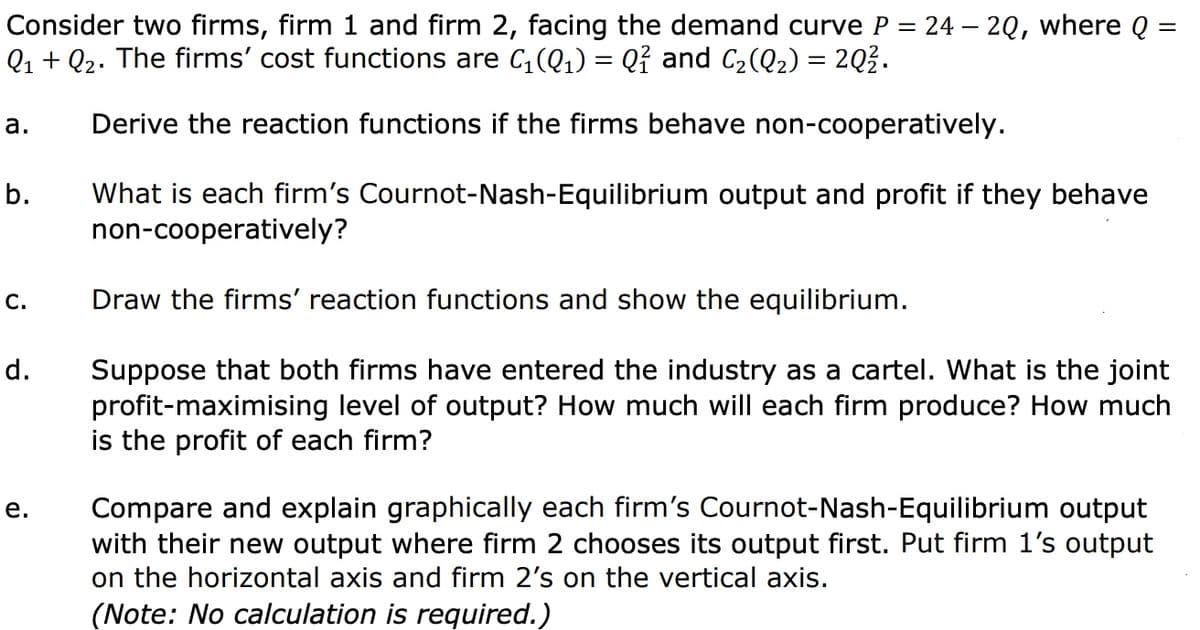 =
Consider two firms, firm 1 and firm 2, facing the demand curve P = 24 - 2Q, where Q =
Q₁ + Q₂. The firms' cost functions are C₁(Q₁) = Q² and C₂(Q₂) = 2Q².
Derive the reaction functions if the firms behave non-cooperatively.
a.
b.
C.
d.
e.
What is each firm's Cournot-Nash-Equilibrium output and profit if they behave
non-cooperatively?
Draw the firms' reaction functions and show the equilibrium.
Suppose that both firms have entered the industry as a cartel. What is the joint
profit-maximising level of output? How much will each firm produce? How much
is the profit of each firm?
Compare and explain graphically each firm's Cournot-Nash-Equilibrium output
with their new output where firm 2 chooses its output first. Put firm 1's output
on the horizontal axis and firm 2's on the vertical axis.
(Note: No calculation is required.)