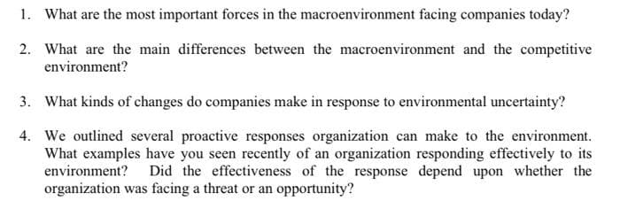 1. What are the most important forces in the macroenvironment facing companies today?
2. What are the main differences between the macroenvironment and the competitive
environment?
3. What kinds of changes do companies make in response to environmental uncertainty?
4.
We outlined several proactive responses organization can make to the environment.
What examples have you seen recently of an organization responding effectively to its
environment? Did the effectiveness of the response depend upon whether the
organization was facing a threat or an opportunity?