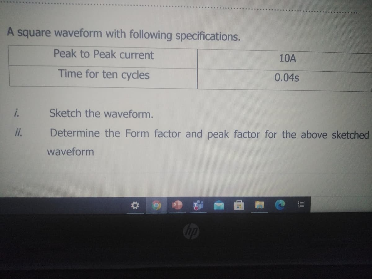 A square waveform with following specifications.
Peak to Peak current
10A
Time for ten cycles
0.04s
i.
Sketch the waveform.
i.
Determine the Form factor and peak factor for the above sketched
waveform
