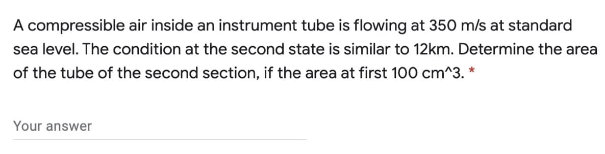 A compressible air inside an instrument tube is flowing at 350 m/s at standard
sea level. The condition at the second state is similar to 12km. Determine the area
of the tube of the second section, if the area at first 100 cm^3. *
Your answer
