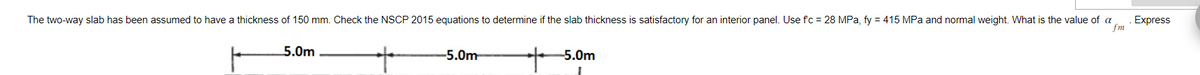 The two-way slab has been assumed to have a thickness of 150 mm. Check the NSCP 2015 equations to determine if the slab thickness is satisfactory for an interior panel. Use fc = 28 MPa, fy = 415 MPa and normal weight. What is the value of a Express
fm
5.0m
-5.0m
-5.0m
I