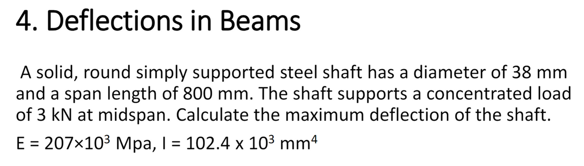 4. Deflections in Beams
A solid, round simply supported steel shaft has a diameter of 38 mm
and a span length of 800 mm. The shaft supports a concentrated load
of 3 kN at midspan. Calculate the maximum deflection of the shaft.
E = 207×103 Mpa, I = 102.4 x 10³ mm²